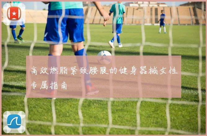 高效燃脂紧致腰腹的健身器械女性专属指南