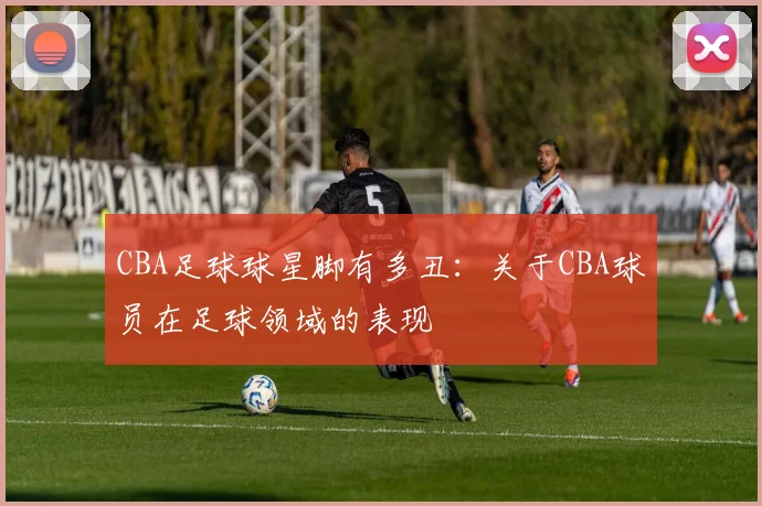 CBA足球球星脚有多丑：关于CBA球员在足球领域的表现