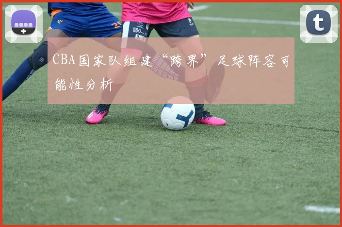 CBA国家队组建“跨界”足球阵容可能性分析